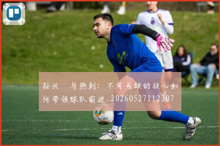 孙兴慜与热刺:不可或缺的核心如何带领球队前进_20260527112307