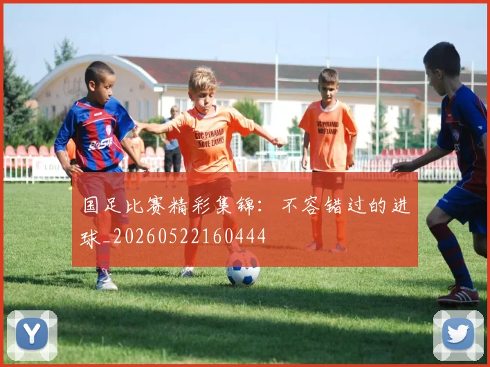 国足比赛精彩集锦:不容错过的进球_20260522160444
