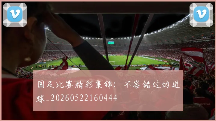 国足比赛精彩集锦:不容错过的进球_20260522160444