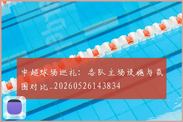 中超球场巡礼:各队主场设施与氛围对比_20260526143834