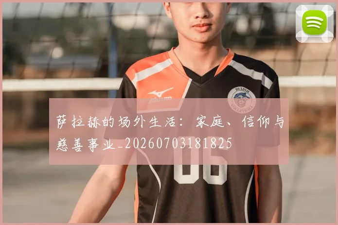萨拉赫的场外生活:家庭、信仰与慈善事业_20260703181825